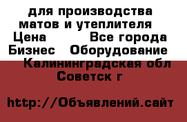 для производства матов и утеплителя › Цена ­ 100 - Все города Бизнес » Оборудование   . Калининградская обл.,Советск г.